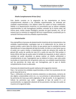 Universidad Nacional Autónoma de México
Facultad de Estudios Superiores Cuautitlán
Análisis de la Varianza ANOVA
http://www.cuautitlan.unam.mx
Diseño Completamente Al Azar (Dca)
Este diseño consiste en la asignación de los tratamientos en forma
completamente aleatoria a las unidades experimentales. Se entiende por
unidades experimentales a los objetos sobre los cuales se hacen mediciones.
Debido a su aleatorización irrestricta, es conveniente que se utilicen unidades
experimentales lo más homogéneas posibles: animales de la misma edad, del
mismo peso, similar estado fisiológico; parcelas de igual tamaño, etc., de tal
manera que se minimice la magnitud del error experimental, ocasionado por la
variación intrínseca entre las unidades experimentales.
Aleatorización
Para ejemplificar el proceso de aleatorización irrestricta de los tratamientos a las
unidades experimentales, supóngase que en la elaboración de las donas se
quieren probar cuatro tipos de aceite, ya que parece que la cantidad de aceite
absorbida por la masa depende del tipo de aceite. Se tiene un solo factor que es
el aceite con cuatro niveles o tratamientos: aceite de cártamo (A), aceite de
girasol (B), aceite de semilla de maíz (C) y aceite de soya (D). Para probar si
existe efecto del tipo de aceite sobre la variable de respuesta, es decir, sobre la
cantidad de aceite absorbido se planea realizar un diseño unifactorial o
completamente al azar. Supongamos que se elabora la masa y que cada aceite
se prueba en 6 porciones de 100 gramos cada una. Las unidades experimentales
son las porciones de masa que son homogéneas, por lo que el diseño
completamente al azar es adecuado.
El proceso de aleatorización puede realizarse de la siguiente manera:
Paso 1. Se numeran las unidades experimentales, es decir las 24 pociones de 100
gr de masa del 00 al 23
Paso 2. Utilizando una tabla de números aleatorios se seleccionan, números de
dos dígitos comprendidos entre 00 y 23. Los primeros 6 seleccionados indican
las porciones de masa que serán asignadas al tipo de aceite A, los siguientes 6
indican las porciones que serán asignadas al tipo de aceite B y así
sucesivamente. La asignación aleatoria de las porciones a los tipos de aceite se
muestra en la siguiente tabla.
 
