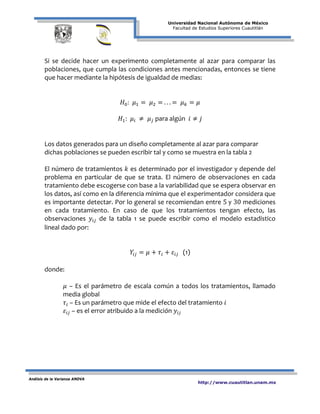 Universidad Nacional Autónoma de México
Facultad de Estudios Superiores Cuautitlán
Análisis de la Varianza ANOVA
http://www.cuautitlan.unam.mx
Si se decide hacer un experimento completamente al azar para comparar las
poblaciones, que cumpla las condiciones antes mencionadas, entonces se tiene
que hacer mediante la hipótesis de igualdad de medias:
𝐻0: 𝜇1 = 𝜇2 = . . . = 𝜇 𝑘 = 𝜇
𝐻1: 𝜇𝑖 ≠ 𝜇 𝑗 para algún 𝑖 ≠ 𝑗
Los datos generados para un diseño completamente al azar para comparar
dichas poblaciones se pueden escribir tal y como se muestra en la tabla 2
El número de tratamientos 𝑘 es determinado por el investigador y depende del
problema en particular de que se trata. El número de observaciones en cada
tratamiento debe escogerse con base a la variabilidad que se espera observar en
los datos, así como en la diferencia mínima que el experimentador considera que
es importante detectar. Por lo general se recomiendan entre 5 y 30 mediciones
en cada tratamiento. En caso de que los tratamientos tengan efecto, las
observaciones 𝑦𝑖𝑗 de la tabla 1 se puede escribir como el modelo estadístico
lineal dado por:
𝑌𝑖𝑗 = 𝜇 + 𝜏𝑖 + 𝜀𝑖𝑗 (1)
donde:
𝜇 – Es el parámetro de escala común a todos los tratamientos, llamado
media global
𝜏𝑖 – Es un parámetro que mide el efecto del tratamiento 𝑖
𝜀𝑖𝑗 – es el error atribuido a la medición 𝑦𝑖𝑗
 