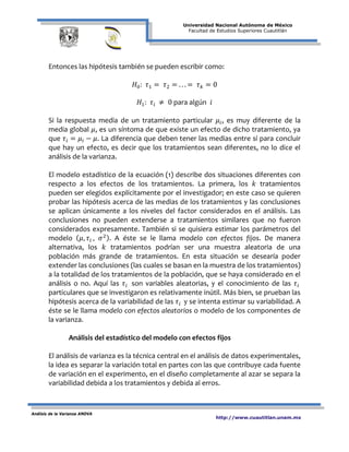 Universidad Nacional Autónoma de México
Facultad de Estudios Superiores Cuautitlán
Análisis de la Varianza ANOVA
http://www.cuautitlan.unam.mx
Entonces las hipótesis también se pueden escribir como:
𝐻0: 𝜏1 = 𝜏2 = . . . = 𝜏 𝑘 = 0
𝐻1: 𝜏𝑖 ≠ 0 para algún 𝑖
Si la respuesta media de un tratamiento particular 𝜇𝑖, es muy diferente de la
media global 𝜇, es un síntoma de que existe un efecto de dicho tratamiento, ya
que 𝜏𝑖 = 𝜇𝑖 − 𝜇. La diferencia que deben tener las medias entre sí para concluir
que hay un efecto, es decir que los tratamientos sean diferentes, no lo dice el
análisis de la varianza.
El modelo estadístico de la ecuación (1) describe dos situaciones diferentes con
respecto a los efectos de los tratamientos. La primera, los 𝑘 tratamientos
pueden ser elegidos explícitamente por el investigador; en este caso se quieren
probar las hipótesis acerca de las medias de los tratamientos y las conclusiones
se aplican únicamente a los niveles del factor considerados en el análisis. Las
conclusiones no pueden extenderse a tratamientos similares que no fueron
considerados expresamente. También si se quisiera estimar los parámetros del
modelo ( 𝜇, 𝜏𝑖 , 𝜎2). A éste se le llama modelo con efectos fijos. De manera
alternativa, los 𝑘 tratamientos podrían ser una muestra aleatoria de una
población más grande de tratamientos. En esta situación se desearía poder
extender las conclusiones (las cuales se basan en la muestra de los tratamientos)
a la totalidad de los tratamientos de la población, que se haya considerado en el
análisis o no. Aquí las 𝜏𝑖 son variables aleatorias, y el conocimiento de las 𝜏𝑖
particulares que se investigaron es relativamente inútil. Más bien, se prueban las
hipótesis acerca de la variabilidad de las 𝜏𝑖 y se intenta estimar su variabilidad. A
éste se le llama modelo con efectos aleatorios o modelo de los componentes de
la varianza.
Análisis del estadístico del modelo con efectos fijos
El análisis de varianza es la técnica central en el análisis de datos experimentales,
la idea es separar la variación total en partes con las que contribuye cada fuente
de variación en el experimento, en el diseño completamente al azar se separa la
variabilidad debida a los tratamientos y debida al erros.
 
