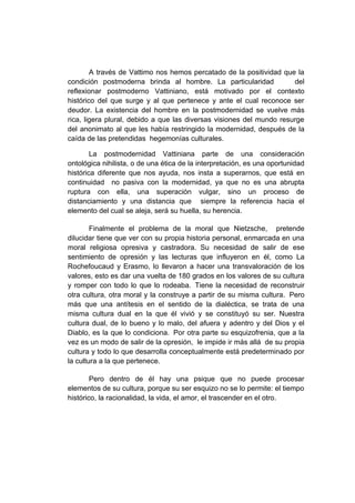 A través de Vattimo nos hemos percatado de la positividad que la
condición postmoderna brinda al hombre. La particularidad             del
reflexionar postmoderno Vattiniano, está motivado por el contexto
histórico del que surge y al que pertenece y ante el cual reconoce ser
deudor. La existencia del hombre en la postmodernidad se vuelve más
rica, ligera plural, debido a que las diversas visiones del mundo resurge
del anonimato al que les había restringido la modernidad, después de la
caída de las pretendidas hegemonías culturales.

        La postmodernidad Vattiniana parte de una consideración
ontológica nihilista, o de una ética de la interpretación, es una oportunidad
histórica diferente que nos ayuda, nos insta a superarnos, que está en
continuidad no pasiva con la modernidad, ya que no es una abrupta
ruptura con ella, una superación vulgar, sino un proceso de
distanciamiento y una distancia que siempre la referencia hacia el
elemento del cual se aleja, será su huella, su herencia.

        Finalmente el problema de la moral que Nietzsche, pretende
dilucidar tiene que ver con su propia historia personal, enmarcada en una
moral religiosa opresiva y castradora. Su necesidad de salir de ese
sentimiento de opresión y las lecturas que influyeron en él, como La
Rochefoucaud y Erasmo, lo llevaron a hacer una transvaloración de los
valores, esto es dar una vuelta de 180 grados en los valores de su cultura
y romper con todo lo que lo rodeaba. Tiene la necesidad de reconstruir
otra cultura, otra moral y la construye a partir de su misma cultura. Pero
más que una antítesis en el sentido de la dialéctica, se trata de una
misma cultura dual en la que él vivió y se constituyó su ser. Nuestra
cultura dual, de lo bueno y lo malo, del afuera y adentro y del Dios y el
Diablo, es la que lo condiciona. Por otra parte su esquizofrenia, que a la
vez es un modo de salir de la opresión, le impide ir más allá de su propia
cultura y todo lo que desarrolla conceptualmente está predeterminado por
la cultura a la que pertenece.

        Pero dentro de él hay una psique que no puede procesar
elementos de su cultura, porque su ser esquizo no se lo permite: el tiempo
histórico, la racionalidad, la vida, el amor, el trascender en el otro.
 