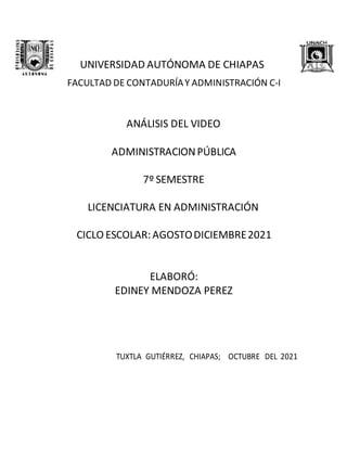 UNIVERSIDAD AUTÓNOMA DE CHIAPAS
FACULTAD DE CONTADURÍAY ADMINISTRACIÓN C-I
ANÁLISIS DEL VIDEO
ADMINISTRACIONPÚBLICA
7º SEMESTRE
LICENCIATURA EN ADMINISTRACIÓN
CICLO ESCOLAR:AGOSTODICIEMBRE2021
ELABORÓ:
EDINEY MENDOZA PEREZ
TUXTLA GUTIÉRREZ, CHIAPAS; OCTUBRE DEL 2021
 