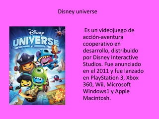 Disney universe
Es un videojuego de
acción-aventura
cooperativo en
desarrollo, distribuido
por Disney Interactive
Studios. Fue anunciado
en el 2011 y fue lanzado
en PlayStation 3, Xbox
360, Wii, Microsoft
Windows1 y Apple
Macintosh.
 