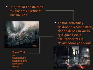 
EL ojtetivo The division
es que eres agente de
The Division.

Te han activado y
destinado a Manhattan,
donde debes salvar lo
que queda de la
civilización tras la
devastadora pandemia
Nueva York
fue
devastada y
esta bajo una
pandemia
mortal
 