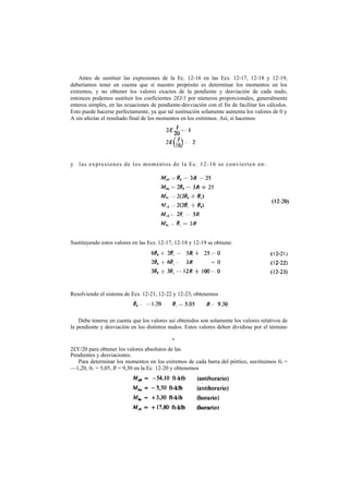 Antes de sustituir las expresiones de la Ec. 12-16 en las Ecs. 12-17, 12-18 y 12-19,
deberíamos tener en cuenta que si nuestro propósito es determinar los momentos en los
extremos, y no obtener los valores exactos de la pendiente y desviación de cada nudo,
entonces podemos sustituir los coeficientes 2EI/1 por números proporcionales, generalmente
enteros simples, en las ecuaciones de pendiente-desviación con el fin de facilitar los cálculos.
Esto puede hacerse perfectamente, ya que tal sustitución solamente aumenta los valores de 0 y
A sin afectar el resultado final de los momentos en los extremos. Así, si hacemos
y las expresiones de los momentos de la Ec. 12-16 se convierten en:
Sustituyendo estos valores en las Ecs. 12-17, 12-18 y 12-19 se obtiene:
Resolviendo el sistema de Ecs. 12-21, 12-22 y 12-23, obtenemos
Debe tenerse en cuenta que los valores así obtenidos son solamente los valores relativos de
la pendiente y desviación en los distintos nudos. Estos valores deben dividirse por el término
2£Y/20 para obtener los valores absolutos de las
Pendientes y desviaciones.
Para determinar los momentos en los extremos de cada barra del pórtico, sustituimos 0b =
—1,20, 0C = 5,05, R = 9,30 en la Ec. 12-20 y obtenemos
r
 