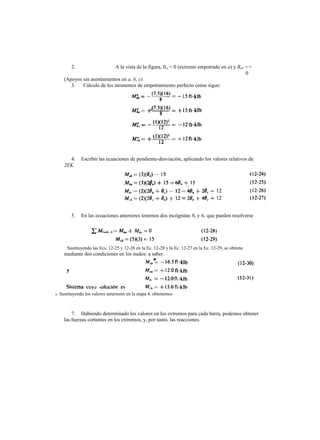 2. A la vista de la figura, 0„ = 0 (extremo empotrado en a) y Rab ==
0
(Apoyos sin asentamientos en a, b, c).
3. Cálculo de los momentos de empotramiento perfecto como sigue:
4. Escribir las ecuaciones de pendiente-desviación, aplicando los valores relativos de
2EK.
5. En las ecuaciones anteriores tenemos dos incógnitas 9b y 6C que pueden resolverse
mediante dos condiciones en los nudos: a saber.
7. Habiendo determinado los valores en los extremos para cada barra, podemos obtener
las fuerzas cortantes en los extremos, y, por tanto, las reacciones.
Sustituyendo las Ecs. 12-25 y 12-26 en la Ec. 12-28 y la Ec. 12-27 en la Ec. 12-29, se obtiene
6. Sustituyendo los valores anteriores en la etapa 4, obtenemos
 