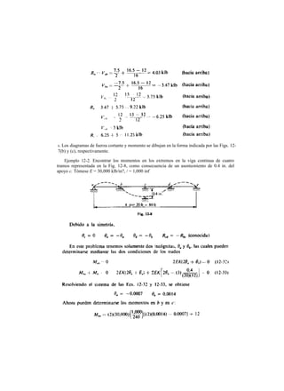 Ejemplo 12-2. Encontrar los momentos en los extremos en la viga continua de cuatro
tramos representada en la Fig. 12-8, como consecuencia de un asentamiento de 0.4 in. del
apoyo c. Tómese E = 30,000 klb/in?, / = 1,000 inf
8. Los diagramas de fuerza cortante y momento se dibujan en la forma indicada por las Figs. 12-
7(b) y (c), respectivamente.
 