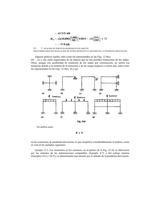 Algunos pórticos rígidos, tales como los representados en las Figs. 12-9(a),
(b) , (c) y (d), están organizados de tal manera que no son posibles traslaciones de los nudos.
Otros, aunque con posibilidad de traslación de los nudos por construcción, no sufren esa
traslación debido a la simetría de la estructura y de las cargas respecto a ciertos ejes, tales como
las representadas en las Figs. 12-9(e), 10 y (g)-
en las ecuaciones de pendiente-desviación, lo que simplifica considerablemente el análisis, como
se verá en los ejemplos siguientes.
Ejemplo 12-3. Los momentos en los extremos, en el pórtico de la Fig. 12-10, se obtuvieron
por los métodos de las deformaciones compatibles (Ejemplo 9-7) y del trabajo mínimo
(Ejemplos 10-4 y 10-5) y se determinarán nuevamente por el método de la pendiente-desviación.
12- 5. ANALISIS DE PORTICOS RIGIDOSESTATICAMENTE
INDETERMINADOS SIN TRASLACION DE NUDOS MEDIANTE EL METODO DE LA PENDIENTE-DESVIACION
En ambos casos
 