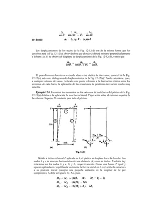 Los desplazamientos de los nudos de la Fig. 12-12(d) son de la misma forma que los
descritos para la Fig. 12-12(c), observándose que el nudo a deberá moverse perpendicularmente
a la barra Aa. Si se observa el diagrama de desplazamiento de la Fig. 12-12(d)', vemos que
El procedimiento descrito se extiende ahora a un pórtico de dos vanos, como el de la Fig.
12-12(e), así como el diagrama de desplazamientos de la Fig. 12-12(e)'. Puede extenderse, pues,
a cualquier número de vanos. Aclarado este punto referente a la desviación relativa entre los
extremos de cada barra, la aplicación de las ecuaciones de pendiente-desviación resulta muy
sencilla.
Ejemplo 12-5. Encontrar los momentos en los extremos de cada barra del pórtico de la Fig.
12-13(a) debidos a la aplicación de una fuerza lateral P que actúa sobre el extremo superior de
la columna. Suponer El constante para todo el pórtico.
Debido a la fuerza lateral P aplicada en b, el pórtico se desplaza hacia la derecha. Los
nudos b y c se mueven horizontalmente una distancia A, como se indica. También hay
rotaciones en los nudos b y e, 9b y 0e, respectivamente. Como una fuerza P igual y
opuesta aplicada en c equilibraría totalmente la fuerza inicial en b, volviendo la estructura
a su posición inicial (excepto una pequeña variación en la longitud de be por
compresión), 0b debe ser igual a 0C. Así, pues.
 
