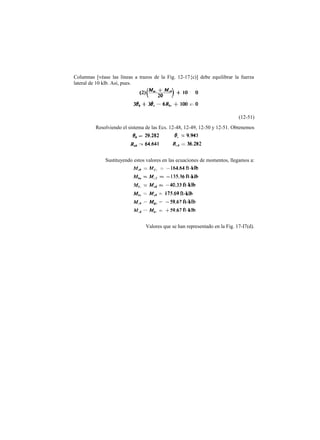 Columnas [véase las líneas a trazos de la Fig. 12-17{c)] debe equilibrar la fuerza
lateral de 10 klb. Así, pues.
(12-51)
Resolviendo el sistema de las Ecs. 12-48, 12-49, 12-50 y 12-51. Obtenemos
Sustituyendo estos valores en las ecuaciones de momentos, llegamos a:
Valores que se han representado en la Fig. 17-I7(d).
 