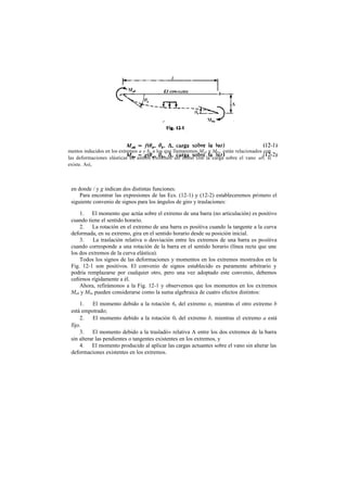 en donde / y g indican dos distintas funciones.
Para encontrar las expresiones de las Ecs. (12-1) y (12-2) estableceremos primero el
siguiente convenio de signos para los ángulos de giro y traslaciones:
1. El momento que actúa sobre el extremo de una barra (no articulación) es positivo
cuando tiene el sentido horario.
2. La rotación en el extremo de una barra es positiva cuando la tangente a la curva
deformada, en su extremo, gira en el sentido horario desde su posición inicial.
3. La traslación relativa o desviación entre les extremos de una barra es positiva
cuando corresponde a una rotación de la barra en el sentido horario (línea recta que une
los dos extremos de la curva elástica).
Todos los signos de las deformaciones y momentos en los extremos mostrados en la
Fig. 12-1 son positivos. El convenio de signos establecido es puramente arbitrario y
podría remplazarse por cualquier otro, pero una vez adoptado este convenio, debemos
ceñirnos rígidamente a él.
Ahora, refirámonos a la Fig. 12-1 y observemos que los momentos en los extremos
Mah y Mba pueden considerarse como la suma algebraica de cuatro efectos distintos:
1. El momento debido a la rotación 6a del extremo o, mientras el otro extremo b
está empotrado;
2. El momento debido a la rotación 0b del extremo b, mientras el extremo a está
fijo.
3. El momento debido a la trasladó» relativa A entre los dos extremos de la barra
sin alterar las pendientes o tangentes existentes en los extremos, y
4. El momento producido al aplicar las cargas actuantes sobre el vano sin alterar las
deformaciones existentes en los extremos.
mentos inducidos en los extremos a y b, a los que llamaremos Mab y Mba, están relacionados con
las deformaciones elásticas en ambos extremos así como con la carga sobre el vano ab, si
existe. Así,
 