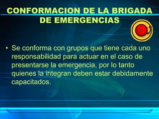 CONFORMACION DE LA BRIGADA
DE EMERGENCIAS
• Se conforma con grupos que tiene cada uno
responsabilidad para actuar en el caso de
presentarse la emergencia, por lo tanto
quienes la integran deben estar debidamente
capacitados.
 