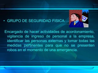 • GRUPO DE SEGURIDAD FISICA
Encargado de hacer actividades de acordonamiento,
vigilancia de ingreso de personal a la empresa,
identificar las personas externas y tomar todas las
medidas pertinentes para que no se presenten
robos en el momento de una emergencia.
 