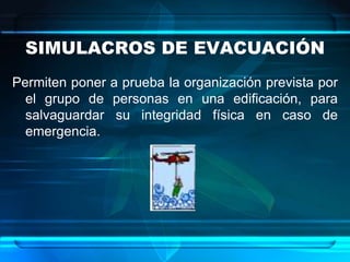 SIMULACROS DE EVACUACIÓN
Permiten poner a prueba la organización prevista por
el grupo de personas en una edificación, para
salvaguardar su integridad física en caso de
emergencia.
 