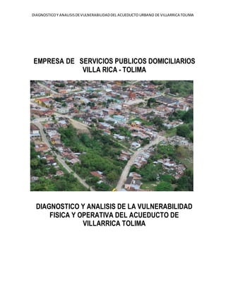 DIAGNOSTICOY ANALISISDEVULNERABILIDADDEL ACUEDUCTO URBANO DE VILLARRICA TOLIMA
EMPRESA DE SERVICIOS PUBLICOS DOMICILIARIOS
VILLA RICA - TOLIMA
DIAGNOSTICO Y ANALISIS DE LA VULNERABILIDAD
FISICA Y OPERATIVA DEL ACUEDUCTO DE
VILLARRICA TOLIMA
 