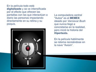 En la película todo está digitalizado y se ve intensificada por el efecto que ofrecen las pantallas con las que interactúan a diario las personas impactando directamente en su retina y su psiquis.La computadora central "Autos" es el MEMEX ideado por Vannevar Bush que nunca llegó a concretarse en la realidad, pero inició la historia del Hipertexto. En la película habilmente se retoma recreándose en la nave "Axiom“.