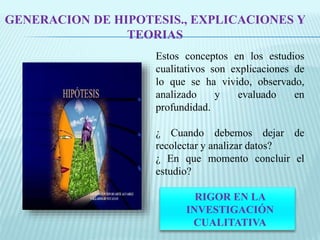 GENERACION DE HIPOTESIS., EXPLICACIONES Y 
TEORIAS 
Estos conceptos en los estudios 
cualitativos son explicaciones de 
lo que se ha vivido, observado, 
analizado y evaluado en 
profundidad. 
¿ Cuando debemos dejar de 
recolectar y analizar datos? 
¿ En que momento concluir el 
estudio? 
RIGOR EN LA 
INVESTIGACIÓN 
CUALITATIVA 
 