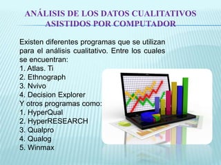 ANÁLISIS DE LOS DATOS CUALITATIVOS 
ASISTIDOS POR COMPUTADOR 
Existen diferentes programas que se utilizan 
para el análisis cualitativo. Entre los cuales 
se encuentran: 
1. Atlas. Ti 
2. Ethnograph 
3. Nvivo 
4. Decision Explorer 
Y otros programas como: 
1. HyperQual 
2. HyperRESEARCH 
3. Qualpro 
4. Qualog 
5. Winmax 
 
