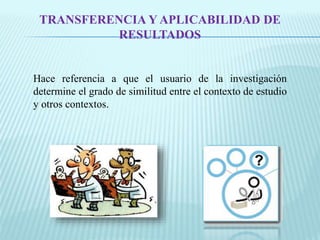 TRANSFERENCIA Y APLICABILIDAD DE 
RESULTADOS 
Hace referencia a que el usuario de la investigación 
determine el grado de similitud entre el contexto de estudio 
y otros contextos. 
 