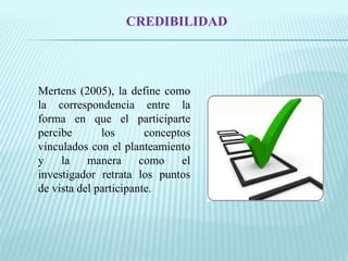CREDIBILIDAD 
Mertens (2005), la define como 
la correspondencia entre la 
forma en que el participarte 
percibe los conceptos 
vinculados con el planteamiento 
y la manera como el 
investigador retrata los puntos 
de vista del participante. 
 
