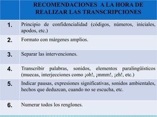 RECOMENDACIONES A LA HORA DE 
REALIZAR LAS TRANSCRIPCIONES 
1. Principio de confidencialidad (códigos, números, iníciales, 
apodos, etc.) 
2. Formato con márgenes amplios. 
3. Separar las intervenciones. 
4. Transcribir palabras, sonidos, elementos paralingüísticos 
(muecas, interjecciones como ¡oh!, ¡mmm!, ¡eh!, etc.) 
5. Indicar pausas, expresiones significativas, sonidos ambientales, 
hechos que deduzcan, cuando no se escucha, etc. 
6. Numerar todos los renglones. 
 