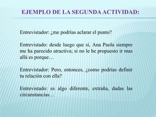 EJEMPLO DE LA SEGUNDA ACTIVIDAD: 
Entrevistador: ¿me podrías aclarar el punto? 
Entrevistado: desde luego que si, Ana Paola siempre 
me ha parecido atractiva; si no le he propuesto ir mas 
allá es porque… 
Entrevistador: Pero, entonces, ¿como podrías definir 
tu relación con ella? 
Entrevistado: es algo diferente, extraña, dadas las 
circunstancias… 
 