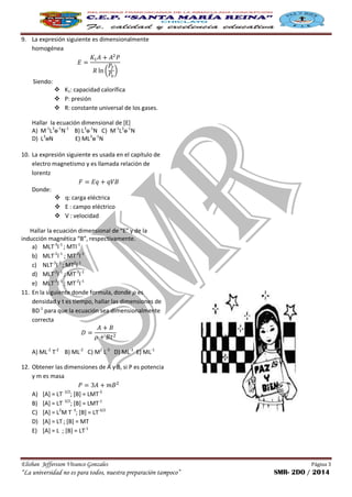 Elisban Jeffersson Vivanco Gonzales Página 3
“La universidad no es para todos, nuestra preparación tampoco” SMR- 2DO / 2014
9. La expresión siguiente es dimensionalmente
homogénea
( )
Siendo:
 K1: capacidad calorífica
 P: presión
 R: constante universal de los gases.
Hallar la ecuación dimensional de [E]
A) M-1
L3
ɵ-1
N-1
B) L3
ɵ-1
N C) M-1
L3
ɵ-1
N
D) L3
ɵN E) ML3
ɵ-1
N
10. La expresión siguiente es usada en el capítulo de
electro magnetismo y es llamada relación de
lorentz
Donde:
 q: carga eléctrica
 E : campo eléctrico
 V : velocidad
Hallar la ecuación dimensional de “E” y de la
inducción magnética “B”, respectivamente.
a) MLT-3
I-1
; MTI-1
b) MLT-2
I-1
; MT-2
I-1
c) NLT-3
I-2
; MT2
I-1
d) MLT-2
I-1
; MT-3
I-1
e) MLT-3
I-1
; MT-2
I-1
11. En la siguiente donde formula, donde es
densidad y t es tiempo, hallar las dimensiones de
BD-1
para que la ecuación sea dimensionalmente
correcta
A) ML-2
T-2
B) ML-2
C) M2
L-3
D) ML-3
E) ML-1
12. Obtener las dimensiones de A y B, si P es potencia
y m es masa
A) [A] = LT- 3/2
; [B] = LMT-3
B) [A] = LT- 3/2
; [B] = LMT-1
C) [A] = L2
M T- 3
; [B] = LT-3/2
D) [A] = LT; [B] = MT
E) [A] = L ; [B] = LT-1
 