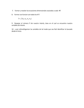 7. Formar y resolver las ecuaciones dimensionales asociadas a cada #Π
8. Formar una funcion con todos los # Π

9. Despejar el número Π de nuestro interés, ósea en el cual se encuentra nuestra
variables de interés.
10. y por ultimoOrganizar las variables de tal modo que sea fácil identificar lo buscado
desde el inicio.

 