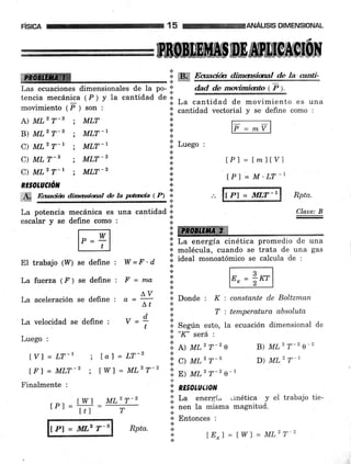 F|SICA 15 ANAL¡SIS DIMENSIONAL
C) MLz T-r ; MLT-Z I.. tPl=M'LT-l
RE§OLUCTóN .:.
'i ffi,ry RPtuffi gana,h, dimaÉidral ae h,ptñia (,:) .,,
lPl = MLT-|
ffi
':i ''m q?nri#n,#mü,súul?!*,áe. te;"rk
Las ecuaciones dimensionales de Ia po- ': dad de movimianto tF l.
tencia mecánica (P) y la cantidad de l. , ^ ^ffi
movimiento t F l .or, ; I
IJa cantrdad de movrmlento es una
".
cantidad vectorial y se defrne como :
A MLz T-3 ; MLT '; F;ilB) MLz T-3 ; MLT-I ::: '' -
C) MLz T-1 ; MLT-L lii Luego ,
T
C) MLT-| ; MLT-Z ': tPl = t mllVl
IRBpffiLumffim-ilffiffiü
.t
*
* Donde : K : constante de Boltzman
'::. f :tumperaturaabsoluta
.i Según esto, la ecuación dimensional de
l¡. ".tr" sera :
'1.
r> ur2 T-2 s
':,. C) wn'r-'
'i.
n¡ UL2 T-2 e-1
i; ntsarueton
I La energí- .rnética y el trabajo tie-
.i. rr"r, Ia misma magnitud.
i. Errtor"". ,
+
La potencia mecánica es una cantidad n Claae: B
"r..i""
y se defi.ne como : :;: :
iffi
i;i La energía cinética promedio de una
* molécula, cuando se trata de una gas
.;l iaed monoatómico se calcula de :
El trabajo (17) se define :
La fuerza (.F ) se define :
La aceleración se define :
La velocidad se define :
Luego :
W =F'd
F=ma
Lv
Lt
v =4t
[V]=LT-r i tol =LT-z
lfl=MLT-Z; twl=MLZT-Z
Finalmente :
B) l,tL2 T-2 e-2
D) ML2 T-1
rPl =#=
lPl = llú.,2 T-s
MLz T_2
T
¡
Rpta. r.
.:.
[E*l = tW] = ML2 T-2
 