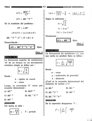 FlSICA
IPI =
*".-'
L2
tPl = ML-rT-2
En la condición del problema :
PV = nRT
tplty j = lnltRlt"l
ML-L T-2 .Ls = N.tR l.e
Desarrollando :
lBl = Iil,' T-2 e-r /v-1
ffi
17
.}
'.t
l¿
&
a
.¡
ANÁUS¡S DIMENSIONAL
l2nl 1
tol= lrl=i
-+
+ Según la definición :
.!.
.¡
a
a
a
€.
+
-l
.&
.N
h, = maz
lh) = f mllo12
ll Finalmente :
a
tt
+
*.:.
a
ROta.
1
WRptu.
Claae: C
:Claae: A:
-
# [ La frecuencia de oscilació¡ (f) con
Xl
qr" oscila un péndulo fisico se defrne :
re.!
La frecuencia angular de oscilaciones 1o
"rrl" de un bloque en un movimiento i
armónico simple se define por : í
lil Donde :
Donde :
k : rigidez d.e resorte
m i md,sc'
Luego, la constante "k" tiene
ecuación dimensional :
nx i masa
g : aceleración de grauedad
d : distancia
Í ¿Cual es la ecuación dimensional del
r. momento de inercia 11)?
s
+
*
&
.!
.¡
tt
.'
.l
a
*
l¡
a
+
*
A) MTz
C) MT-2
E) MT-1
nE oLUCtón
Por teoría se sabe :
B) MLT_z
D) ML-7 T-2
por ll
oo A) ML'
'::,
",
*r-r r-,
B) ML-z
D) MT_2
!, E) lu,-'T-2 o-2
a
'l nzsotuctótt
I O" tu expresión despejamos '7" :
rr:( L 2 . msd'
' l'") I
lcDl = 7-1
. 7 t,,rNr:-
' zre ^l I
m ; r:períod'o
 