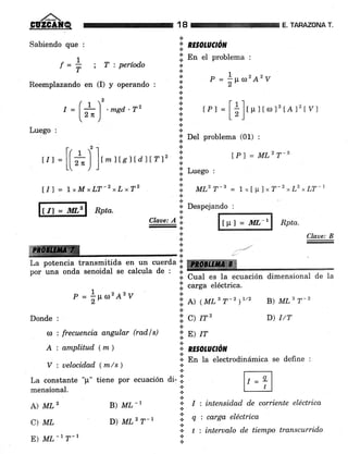 18
a
'1. RE§OtuctoN
lii En et problema :
TABAZONA T.
Claae: B
Sabiendo que :
¡_1f=i ; Tiperíodo
Reemplazando en (I) y operando :
r =(L'.*ga.7,'-lr")
Luego :
,,, =
[[*l ]'- r rsr r diÍrtz
t/l = 1*MxLT-zxLrT2
lu Rpta.
ffiffi
1
r = |¡tro2A2v
Donde :
a : frecuencia angular (radls)
A : amplitud (tn)
*
+
+
*.:.
+
*
a
a
a
*
*
a
t
n
€.
,.
+
.:.
r =i¡t,l2A2v
tPr =
[;]t-rror2
ÍA.* tvj
DeI problema (01) :
Luego :
.:. ^
ir. uL'T-B = 1'I u ] *T-2 rLz, LT-1
.:.
*
lPl = ML2T-s
.:. Despejando :
*-
ctaae:Ai ffi Rptu.
.:. u..J
+
t
*
*.:.
La potencia transmitida en un cuerda:l ffire
por una onda senoidal se calcula de : i.
* CuaI es la ecuación dimensional de la
lil carga eléctrica.
.t
l: A) ( MLB r-2 )1/2
'i;
c> rc,
l: E) /"
*,* nEsolucto[
B) MLB r-2
D) I/T
*
+ En la electrodinámica se define :
V : uelocidad lmts ) +
ne por ecuacion di. i!. ;A
mensional. l:: , ''.t
A) ML2 B) ML-, ::: I : intensidad de corriente eléctrica
D) MLz T-r 'l q
'
carga eléctrica
i:' t ; interualo de tientpo transcurrido
E) ML-, ?-, I
 