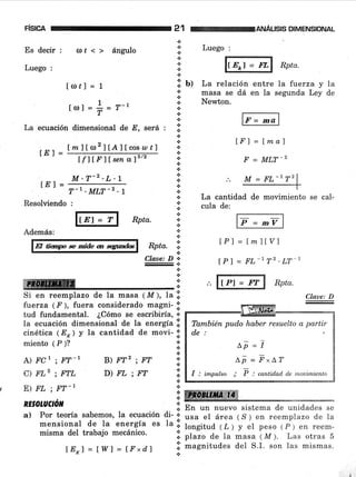 FISICA
Esdecir: o,r<> ángulo
Luego :
lol¿l = 1
1
lotl=i=r-,
La ecuación dimensional de -8, será :
Ímltro2lÍlllcos ¿o r I
n
*.:.
*
¡
i: u.:.
+
a
*.:.
+
.:.
n
a
+
.:.
.i
*.:.
*
*
a
+
+
*
.:.
*
¡
*
Resolviendo :
tf llF 1f sen afe/2
M .T-2 - L.l
T-r . MLT-2 .1
Rpta.
B)W2;FT
D)FL;FT
lE I =
lEl =
r:-------:-1
lp = mv I
tPl = lmllVl
tP I = FL-r T2 'LT 1
f,r.--------- l Rptu.
Rpta. I
*
+
.:.
*..!
.!
.i
+
a
a
l.
*
.t
ffiffi
En un nuevo sistema de unidades se
usa el área ( S ) en reemplazo de la
longitud (L) y el peso (P) en reem-
plazo de Ia masa ( M ). Las otras 5
magnitudes del S.I. son las mismas.
Además:
fl liap * mide an qtfu
qhr", D-
l;
:l
ffi I
Si en reemplazo de la masa (M), la:;
fuerza ( F ), fuera considerado magni- .i'
tud fundamental. ¿Cómo se escribiría,':'
la ecuación dimensional de la energía .i.
cinética (E) y la cantidad de movi- ;i'
miento ( P )?
A) FCl . FT'1-r
C) FLz ; FTL
E) FL ; FT-r
RE§OTUCIóN
a) Por teoría sabemos, la ecuación di- *
mensional de la energía es la l!.
misma del trabajo mecánico.
21 wANÁLEED¡MENSToNAL
Luego :
l,tf,"l =,,*d Rptu'
La relación entre la fiterza y la
masa se dá en la segunda Ley de
Newton.
v:;a
tI' l = lma)
F = MI-T-2
La cantidad de movimiento se cal-
cula de:
Claue: D
M = FL-172
También pudo haber resuelto a partir
de:
^l =i
Lp -- F"LT
I : impulso ; F : cantid.ad de ¡nouimiento
ÍEKl=lWl=ÍFxd.l
 