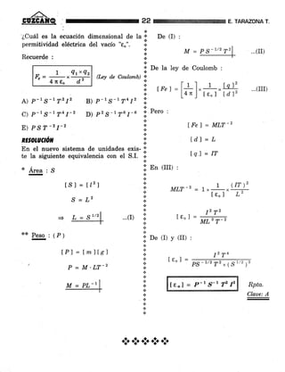 ,añ.
GUZCAIfQ
a
'¿Cuál es la ecuación dimensional de la'¡,+permitiüdad eléctrica del vacío "eo". r.3
De (I) :
.j' De la ley de Coulomb :
22 E, TARAZONA T.
...(II)
Recuerde :
** Peso : 1P¡
I QtxQz
lL= -:- x-----:-
4 Tc e" d'
(I*y d.e Coulamb)
f,.
n
a
t
a
rFet = [r.l" r , tq l1 ...(irr)
14") [e"] ldl"
RE OtUCtOil i:
En el nuevo sistema de unidades exis- ;;'
te la siguiente equivalencia con el S.I. ;.
.:.
A) P-r S-t Tz I2 B) p-r S-17412
C) p-rS-1T41-2 D) p2S-1?61'-6
E) P,S T -2 I-2
* .¿(rea : S
tSl = tl'zl
S=L2
+
l:. P"ro ,
.:.
a
.t L&el = MLT-2
tdl=L
f q) = IT
1¡' De (I) y (II) :
I2 T4
Ie,1=
PS - 1/2
T2 , 1S
1/2
¡3
le,l - P-r §-1 T2 12
...(r)
lPl = tm)Ísl
P = M'LT-z
Rpta.
Claae: A
M = PS-7/2T2
L _ St/z
M = PL-|
*a***
 