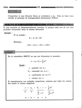 ANAUSIS DIMENSIÍ]NAL
Comprobar si una fórmula física es verdadera o no. Esto se hace recu-
rriendo aI principio de homogeneidad dimensional (P.H.D.).
Si una ecuación es dimensionalmente correcta, es porque cada uno de sus com-
ponentes (sumand.os) tiene la misma dimensión.
Ejemplo :
Si se cumple :
E = A+B -CD
Entonces :
lE'J= tAI = tB)=lCDl
En la cinemática (MRUD se usa con frecuencia la ecuación :
1
x, = Ío+vt+)atz
Donde :
r : posición (en m )
Vo : uelocidad (en m/s ¡
a : aceleración (en m/sz ¡
t ; tiempo (en s ¡
Si reemplazamos sus unidades respectivas, notamos que todos los suman-
dos tienen la misma magnitud.
Í=xo+V"xt*f,ot'
nl l¡lnL-nl y
--x-g -*xx,dd
nl-nx+nx+rn
 