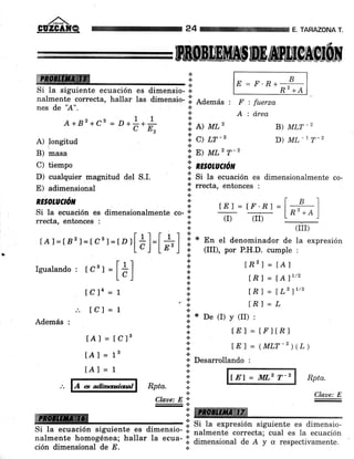 ffi
B) masa
C) tiempo
D) cualquier magnitud del S.I.
E) adimensional
RESOhUCtóil
E = F'n+ P
Rz +A
F : fuerza
A : drea
B) MLT_2
D) ML*L T_2
'; E) ML2 T-2
ii nzsotucñn
ll Si ta ecuación es dimensionalmente co-
;f rrecta, entonces :
ABAZONA T.
lEl = tr'Rl
(I) (II)
(III)
En eI denominador de la expresión
(III), por P.H.D. cumple :
lRzI = lAl
tnI = l.Al"'
lEl = fLzluz
LRI = L
De (I) y (II) :
lEl = trl tn l
lEf = (MLT-r)(Z)
24
*
.:.
si-i i:
nalmente correcta, hallar las dimensio- il Ademas :
nes de 'h". l:
A+82+c3=- I I ':'
' D+
c+ E^ ii ll tt'tt"oa
A) longitud i, q tr-'
a Ial
ln'z+e)Si la ecuación es dimensionalmente co- ;f
rrecta, entonces r
.,
rA r = t82 7=r csr = r" r
[á]=l#] i
.
Igualando: IC3,=[á]
[Cja = L
.'. tcl = 1
[A] = [C]3
lAl = 18
lAl=1
Además :
ffi
¡i
€.
*
{.
a
a
a
.!
!..
,..
+
r.. *
a
a
{.
1..
.:.
.i
a
A a adímwiml
*
*.t
Rpta. I.:.
Clave: E *
* Desarrollando :
[.Ej = ]1il,2 T-2 Rpta.
Claae: E
i: Si tu expresión siguiente es dimensio-
Si Ia ecuación siguiente,es dimensio- lil
n arm e nre homo go-ne J'
-
i, ;ilá" i. ;;; - I 1,ffi*::,i'll"t1 Ti#J;,:ffi il:ción dimensional de E.
 