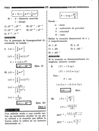 risrca 25
n
{.
*
*
*
+
DIMENSIONAL
d. = vo.t*f,et'*|ot' F = k*e*#
.i. siendo :
A) LT-2 ; LT-l B) LT t ; I_.iT-2 :; * i masct
-. ---c
'
-^-^ : S : aceleración de grauedad
c) LT-2 ; LT-s D) LT-l ; LT-o I ; ,l"lrii"o
E¡ T-2 ; 7-t ;.
R : radio
RESOtUl/ó¡t 'l
tr.tdr=llo¿rl l: rrt=tktlm]lel
L§ , ,. pero:
l<ErulU.rvñ .r. Hallar }a ecuación dimensional de h
Por el principio de homogeneidad di- :l e respectivamente.ror el prrncrpto oe nomogeneruau ur- .i A respeCtivamente.
mensional, se cumple : .:.
Reta.0) 'ii r) [F]=tkmel
iri',i',T,, f,l,""',X"'
* E) 1 ;ML-,
td) =[*]to,t,,'
'!;
n¡sotaaón
L = txrAtxrz i i:1ffi".:T1",:"::.u:T;Hionalmente
ho'
+
Si : d : distancia recorrida
t : tiempo
ffiffi
rrr =+Hr
tA l'( LT-')'
tdj=[1]r"rrr3r ii ,=*"
LbJ X
r-r- ld't ; tmllal=Íhllmllel
ttrl : F r'l {'
l* lr,'r i. fr,f ,"=Jl Rptu.
Lbr i
-L*rcxr=g*' ]l ,, tr'r=t#]
Rpta. (II)
".¡.
Claoe: C ii
-t
Una esferita atada a una cuerda reu- .ii
liza un movimiento circular en un pta- l:i
no vertical y Ia ecuación que define la 'i'
fuerza sobró la esfera en un instante .i.
MIJT -2
*
*determinado es :
. 2 ñ-2
MLT-T = lAl"L-+-
 