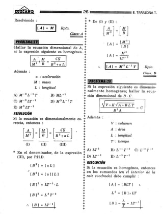 26
*
a
a
t.:.
+
Claae: A
TARAZONA T.
Resolviendo :
It"r =',nl Rptu.
i,ffi :i
"'¡dF¡¡8¡§HryÍlle-ffi¡r rr¡r rr . rrrrr r ¡ .1.
Hallar la ecuación dimensional de A, .i.
si la expresión siguiente es homogénea. i.
I De (I) y (II) :
l- ¿ I I Ml
l*' )
=
La]
rAr=#
IAI= M';
LT_'AM
Mz', B 82+aL
./s
a : aceleración
M : masa
L : longitud
*
*
+ .'.
a
t
n
Además :
A) M-B L-l7
c) M-3 LT-r
E) M8 LT_I
RE§OTUCTórfl
lAl - ll[3 L'r T Rpta.
Claae: D
i: ffi
.i. Si ta expresión siguiente es dimensio-
¿' nalmente homogénea; hallar Ia ecua-
* ción dimensional de B . C.B) ML-I
D) lls L-r T
(r) (II) (IIr)
Í821= ¡o77
L82l = ÍalÍL1
tB l2 = LT-z'L
tBlz = L2 T-2
¡*
.:.
.¡
.t
.t
=c82A
rrecta, entonces :
|-é-] =lml=l- {5 I -
La') LBI la,+ar,)
Si Ia ecuación es dimensionalmente
"o-
.ii Ademas :
*.:.
.:.
a
*
a
{.
{.
.t
.t
V : uolumen
A : á.rea
L : longitud
T : tiempo
B) L-t f-z C) L-2 T-s
E) 7-a 7-z
tAl = BLTI !
L2 = IB]xLT
En el denominador, de la expresión !'. A) lr'
(III), por P.H.D. ;: D) LT-z
.T RE§OLUCIó/,T 
+
'i' Si Ia ecuación es homogénea, entonces
lil en los sumandos (en el inturior d.e la
',i. ratz cuad,rad,a) debe cumplir :
.:.
.i
*
a
{.
*.:.
a
.t
+
lBl=2=tr-'ltBf = LT-r
 