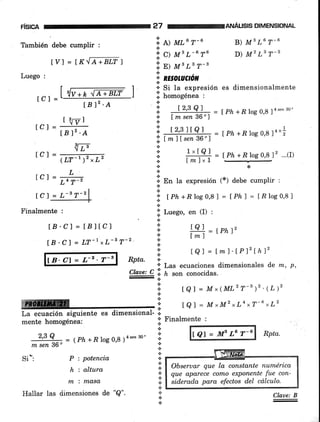 risrcn 27 reANÁusls DIMENSIoNAL
También debe cumplir :
I V] = tX,'[¿,+nl,f I
Luego :
¡-1
lcr=lslv+n^trrútr )
f Bl2 .A
tct = "g'fBl"'A
iizrLvr - (LT-r)"L'
rcl=#
lCl = l,-'r-'l
-]-
Finalmente :
ÍB.Cl = IBltcl
lB'C) = LT-1xL-s T-2
18' Cl = a-2 ' 7-s
'i' L) MLG r-6
'; q Ms L-6 T6
'.i n> rut Ls T-B
l.'
t
.i RESOruCrcil
':' Si la expresión es
oi homogénea :
l: , t2,39=l==
=lph+Elogo,8 14""',eo'
* lm sen 36o7
i -!&x¿rgl: = Lph+,R rog 0,8 rn,;'i lmJlsen 36")
a
+
,'"lA] = lPh+Rlogo,8l2 '..(I)lm1-1 --
+¿<
n
l;. P, tu expresión (*) debe cumplir :
a
n
ii. tPn +8log0,8l = lPhl = [Rlog0,8l
.;l Luego, en (I) :
.il rol -.¡
+
.t
t
a IQI = Lm)'tP12lhlz
t8l = Mx(MLzT-')''{L)'
tQl = MrMzxLa,T-6*L2
* Finalmente :
fQl=MBLGT-6 Rpta.
B) MB L6 T-6
D) M2 Ls T-3
dimensionalmente
tPhl2
lml
Rota. .!
' 'l Las ecuaciones dimensionales d'e m, p,
Claae: C li. ¿ .o' conocidas.
-+
a
n
a
a
La ecuación siguiente
mente homogénea:
2,3 Q
m sen 36o
si
*:
;.8ñ;.- T
= (Ph +-B log 0,8 ¡+"'"
3o'
P : potencia
h : altura
n'L i n1,asa,
.¡
.t
.!
*.:.
.t
{.
+
Claae: BHallar las tiimensiones de "Q".
 