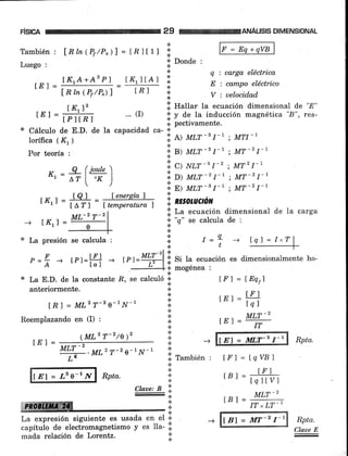 F¡slcA 29
.l
a
a
WANÁLISIS DIMENSIONAL
lF=Eq+qvBlTambién : fnh(Pr/P")l = tRltll
Luego :
ÍK1A+A2 Pl IK1 I tA l
LLt-
Lnm(Pr/P"¡l [n]
t K,l2
lEl = trr t.I
Iorífica ( K, )
Por teoría :
K,=#(#)
f-:'ML2 T-ze-1N-1
Cálculo de E.D. de la capacidad ca- 'l'
1,. tluttu. Ia ecuación dimensionat de '8"
'i' y de la inducción magnética "8", res-
.i. pectivamente.
':; ¡¡ um-" I-' ; MTI-1
'i;el
run-21-' ; MT-21-t
'.i. c> N*-t I-' ; MT2I-1
':i
O> Um-r I-, ; MT-2l-t
':i
Sl I[Lf -t I-t : MT-2 I-r
.j. La ecuación dimensional de la carga
l;.
"q" te calcula de :
q : cargct. eléctrica
E : campo eléctrico
V : uelocidad
lql=I"Tl
--+-lFl = l&qr)
LE)=#
tE)=r#
trl = tqvBl
rBr= ¿h
rBl=
-r#
LBf = MT-2 r-1
':' Donde :
.:.
a
*
a
... (r)
rt< j: tQl - Íenergíaf It-^lr f
^,v't
f +-^^^¡n+tt¡n 1 .:.'.:. nworuaó¡t
tA?l ltemperatura) l.
--l [Kr] =
* La presión se calcula :
e =f + tPr=t# --,
x La E.D. de Ia constante -R, se calculó 'j'
anteriormente.
[ft ] = MLz T-2 o-1N-1
Reemplazando en (I) :
(MLz T-2lo)2
tEl = E1 = MLT-g f-r Rpta.
I=L -+
t
lEl = ¿3 e-1.N Rpta.
#ltrmffiffi
Ctaae: B ';,
+
a
.:.
*
*
'l
tt
n IamDIen :
*
*
La expresión siguiente es usada en eI *
capítuio de electromagnetismo y es lla- ii.
Rpta.
Claue E
ML-z T-2
mada relación de Lorentz.
 