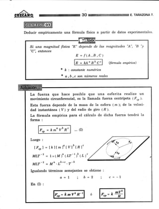 ,/*X
GÜZGAIIQ 30 E. TARAZONA T.
Deducir empíricamente una fórmula física a partir de datos experimentales.
Si una magnitud física "8" depende de las magnitudes "A", "B "y
"C", entonces
E=f(A,B,C)
E=hAagbgc
* k:constantenumérica
* o,b,c son números reales
La fuerza que hace posible que una esferita realize un
moümiento circunferencial, es la llamada fierza centrípeta (F"p).
Esta fuerza depende de la masa de la esfera (m); de la veloci-
dad instantánea ( V ) y del radio de giro (,8 ).
La fórmula empírica para el cálculo de dicha fuerza tendrá Ia
forma :
F"p=k*ovbR" ... (r)
Luego :
lF*1 = LklÍml" t yl'IR ]"
MLT-2 - 1,( M)" (LT-'.)u (L)"
MLT- = Mo .rb+c . r-b
Igualando términos semejantes se obtiene :
Lr= k mV' n'r
En (I) :
a=l ; b=2 ; c=-l
 