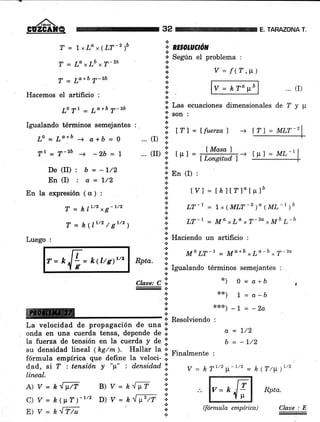 ,/^-
GUZGAfQ 32 TARAZONA T.
T = lxLa x(LT-z )b
T = Lo ,Lb *T-zb
T = Lo+b 7-2b
Hacemos el artificio :
L0 Tt = 7a+b 7-zb
Igualando términos semejantes : _
Lo=Lolu-o+ó=0
Tt_T-zb ) _2b=L
De (II) : b = -L/2
En(I) : a=l/2
En la expresión (ct) :
T = klr/2xg-t/z
T=k(1"2/gt'z)
Luego :
*,
" RESOIUCION
a
¡' Seg¡in el problema :
.i V=f(T,p).:.
* [--¡t' lv=krottbl ...rIi+t.l
&
f¡r
i Las ecuaciones dimensionales de 7 y ¡r
fson:a
l. fff =lfuerzal -+
Í Masa 7
I tt I
-LPI - lLongitudl
.:. En (I) :
*
::: IVI = [h1lT]otpló
'i.
,r-1 = 1, (MLr-, )o (ML-t )b
*
:i m-L = Ma rLo rT-2o *Mb L-bj.'
i Haciendo un artificio :
'!, M, LT-1 = tr¡a+b rLo-b rT-2o
ll Igualando términos semejantes :
*¡ 0=a+b a
x*) L = a-b
*x{<¡ _  = _2a
Resolviendo :
a=1/2
b = -l/2
... (r) 'l
a
... (II) r'n
.E
.t
Rpta.
a
*
Clate: C o"
-.¡.
.:.
+
a
a
*
r-kE=klttg'¡t/z
ffiryffit i
La velocidad de propagación de- una f'
onda en una cuerda tensa, depende de .:.
la fuerza de tensión en la cuerda y de i]
su densidad lineal (kg/m ). Hallar la 'r
fórmula emptrica n#l;il" ;;;iJ i' Finalmente :
dad, si T : tensión y "¡t" : densidad !i.
lineal. ':.
*
A)y=krt4 B)y=h^tt¡7" I
c) Y = k(ttT)-"' D) Y = kGrn i.:.
v = hr1/2p-1/2 - h(Tlp.)"'
ffiRptu(fórmila empírica)
ry
IT) = MLT_2
E) Y = k^ff/u
 