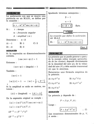 risrcn
ffi
la ecuación :
a - -<o"Aocos(or+e)
Si: t:tiempo
a : frecuencia angular
A : arnplitud (*)
Determine: 0-B
A) -1
D) -2
RESOIUCTóN
c)2B)1
E)3
33
..r
a
*.:.
a
.:.
.:.
ANÁUSE DIMENSIONAL
La aceleración con que se mueve una +
partÍcula en un M.A.S., se define por .i.
Si la expresión es dimensionalmente I ffiffi
correcta.
lcos(or¿+9)l = 1
Entonces :
Ior¿+g] = tángulol = 1
También :
lolf I = 1
ttoltrl=1 -) ttol= tr=r-'lI
-
t
Si la amplitud se mide en metros, en-
tonces :
.:. Igualando términos semejantes :
p=1
a=2
Rpta.
Lq. ecuación que define la aceleración
d.el M.A.S.
Es ct = - ro'A cos ( <l), + q )
Claae: B
B) ap2ve
D) h pv2 A2
+ La potencia que se puede generar a partir
i. de Ia energía eolíca (energía aprouecha-
'1, da de los uientos), depende directamente
.r de la densidad del aire (p); de la veloci-
.i. ¿u¿ ¿"t aire (V) y dela sección transversal
l:l (¿) qru lo atraviesa.
.i. Determine ,rrra fórmula empírica de
.i. Ia potencia.
:: A) ¿ pv'A
l: cl ¿ Pv'A
ii» npvA'
.:.
'1, ntsotuaon
i. La potencia p depende de :
tAl = üongitudl ->
En la expresión original se cumPle :
Íal = t rrl l" IA lF Icos ( ú) ¿+9 ) ]
laf=[to]"[A]0"1
LT-z = (T-1)" LF
LT-z = LP T-"
P=hp"vbA" ... (r)
.ii Las ecuaciones dimensionales de p,
'r A serán :
+
a
.:.
n
;i' Luego :
*
n
P = f (P,V,A)
lAl=L
V.
 