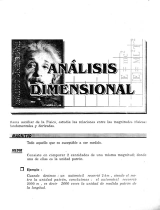 silE
t
i
i,l
1
I
I
1
I
t
1)
1
¡
I
t
..,.t,......-
Ilama auxiliar de Ia Física, estudia las relaciones entre las magnitudes (físicas)
fündamentales y derivadas.
Todo aquello que es suceptible a ser medido.
MEDIR
Consiste en comparar 2 cantidades de una misma magnitud; donde
una de ellas es la unidad patrón.
Ú Ejempto :
Cuando decimos : un automóuil recorció 2 hm , siendo el nrc-
tro la unidqd patrón, concluímos : el au.ton"¿óuil recorrió
2000 m , es decir 2000 ueces la unidad de medida patrón de
la longitud.
 