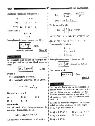 Igualando términos semejantes ! : [U] = W =f#:
F¡SICA
R = 8,31
Determine: cr+p
A)1 B)2
D) 0 E) -1
c)3
RESOLUCTóT'
En eI prob (04) determinamos
ecuación dimensional de E.
tnl
35 FiMffiANÁUSlS DIMENSTONAL
*r€x) _ za_b_2c = _2 i'En la ecuación (I) :
Resorviendo, i tut=[;],.1"t?lp
$=-6 ::
c = B '.; ul,' T-2 N-r = 1, (MLz T-2 o-r N-1)" (e)p
Reemplazando estos valores en (I), i MLzT-zN-1= MoLzdT-zqg-a+0¡¿-o
@ Rota. I;;;u,'"ao t¿'*i"o' '
lL tfrl :l r="
(fórmulae¡nplrica) Cl*r,C-:l O=_a-B
milmr
+ I=4
L.
"""r"tó"
q"" d;fr* t; energÍa i¡- i' Reemplazando estos valores en (I) :
terna por mol de un gas ideal tiene la i I- -B *-lterna por mol de un gas ideal tiene Ia .r t - B -_lforma'1|U=;Rr|ffannulauerdndera)6tzt
lu = in"rel ... (D
I No, piden a+p :
Donde' i l".p=rl Rpta.
*¡ a=! :l
***) a+b+c = -2 I
T : temperatura absoluta. ;
-
Cb.ae: B
R : constante uniuersal de los gases. I
-
s
t]ffiJ
mol xK I lr rcy de Joule en la electricidad se
f define como Ia cantidad de calor ( Q )
i que se disipa en un conductor eléctrico
i cuando circula coriente eléctrica (I) y
l. eI material tiene una resistencia eléc-
.r trica (R ).
la
* Escriba la fórmula empírica de la can-
ll tia"a de calor disipado si esta depende
'" i
uu I, R y del tiempo ú.
i A) A = hlzRzt
.l cl o = kIR/t
l.
I E) A = klzRt
B) 8 = hlzRt-l
D) 8 = hIRt
l.u 7 = MLz T-2 N-1
= MLz ?-2 e-1N-r
La ecuación dimensional de U será :
 
