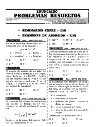 &' #*Wffi.fl$ Ü I'*Q,E-"*GBF*,,, tf$üf
, (Sem. CEPRE UNI 99-¡ll
'.i.e) ur-'t
';. o1 rurHallar la expresión dimensional de r--
conociendo que en la ecuación :
P = 2x^ s'/tz
p=presión, t-fuerza,
s = uelocidad. y r = longitud.
A) ¿ B) L2 C) L-l
@ ,nD,*F r sjp.Iy - tll*t
D) L-2 E) LN
{ffiffil .i. sional de e.
El ángulo de torsión de un árbol de Il al r ü L
sección circular, sometido a un torque,
viene dado por 0 = TL/GJ. ¿Cuáles l: nl e E) e-1
son Ias dimensiones de J si 0 es
""
:i: mmffiffi [sem. cEpRE uNt 95-il)
ángulo medido en radianes, ? es ul I:
torque, z : longitud y G es una fierza.i. qo" r" mueve a-través de un fluido, tál
por unidad de superficie? 1 .o*o un cohete que se mueve a través
A) L, B) L, C) Ln .1. del aire' se expresa por la siguiente
D) L-2 E) L-4 'i' ecuación : F =(l/Z)xcdv2 A ' donde :
I' r = resistencia.t
.Iffiffi§ tsem. cepne un¡l Pgpo-l) j: " = coeft.ciente d.e arrastre.
El cuadrado del número de oscilaciones o: d = densidad del fl,uído : relatiua al
por unidad de tiempo en un mo- '.i fl"ído en reposo.
vimiento se calcula mediante la ecua- l: v = es la uelocidad, d,et objeto.
ción : ':i. ¿, = ó,rea de la sección transuersal d.el
( t ).,. .2 ':i. ,u"rpo.
z = I ---- l. (k/m)'
I 4r," | .i. Determinar las dimensiones de c.
...  -'- ) '*'""
I
Determinar las dir
donde m es La masa del cuerpo: Cal- .i'
A) r Ü L C) ML
cule las dimensiones de É. :i: O) ¿-t E) ?-'
B) M-z T-z C) MT-1
E) M'I T
.i. ffiffiffiffiffi tsem. cgpne urul aooo-lll
n--
i. Un cuerpo irradia energÍa en forma de on-
.i' das electromagnéticas, siendo la potencia
':' de radiación P = Eo S?4, donde ? es
lil temperatrrra. s es área de la su-
l:l perficie total del cuerpo y o se mide en
f,. ,tll t *2 Kn ); hallar la expresión dimen-
C)M
 