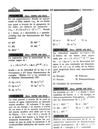 ,/^-
GUZGAN@
ffi fsem. CEPRE UNI 98-10 i:
En un experimento, donde se quiere +
medir el flujo másico A Q- de un fluído lil
que pasa a través de la garganta de .i.
. un tubo, se obtuvo su ecuación ; +
AQ- = A(2PAP/(l-Fn))"'. Donde'i'
+
A = área, p = densidad; p = presión. *
¿CuáIes son las dimensiones del flujo I
{.
másico? *
* A) m/s
A) MT B) MT-, :;.
C) ML D) ML-,
.i D) S-,
38 TARAZONA T.
B) m/sz C) n
E) m2/s
o ffiffimmWm fsem. CEPBE uNl s6ll.iE) MLT-I
La expresión
cuerpo negTo
A) hg x m/s
C) hg m/sz
E) hg mz/s
CEPRE UNI
B) kg m2/s2
D) kg2 mz/s
.ii C) Fuerza
i E) Cantidad de
*
*
B) Potencia
D) PotenciaL/tiempo
movimiento
i:: ¡u velocidad angular a ( rad/s ) de
* la hélice de un barco esta expre:
de un I. sada po. a = (hxP/p)t/, R- 5/3 don-
.i. ¿e : p (hg/ms ) es la densidad del
e = (2 n2/ c2 ). ( hú/( eb'w - 1 )) i l*"; %"iJl'","'tr'ffi1 H,'jlff:::
donde c es Ia velocidad de la luz,,,
".
lil ¿qué-magnitud física está representada
frecuencia y kT tiene dimensiones de .i. por P?
energía. Hallar f h) y. su.unidad en i. e) Energía
el Sistema Internacional (SD. n -
.;. ffiffi t em. cqPne urrll g9-lll
l| La ecuación ax +bx2 = c, donde o tiene
ffi (s.m. cepne uNr ss-rr),,,,,
I 5il1XH*ii:ffi"nJ,,i*.*i"i""1fi1,3:
T,a roca porosa a través de Ia cual se':l son las dimensiones de x y b?
mueve
"i "grru
subterránea es llamada ii.
manto acuífáro. EI voltimen V de agua'::. l> r ; MLT-2 B) L : MLz
3:""f#1"T11",Í ::"iá"t;"[Tf ii. c¡ ut ; Mr-2 D) L-, ; ML4 r'2
del manto acuífero está dado por la luy:;: p) L; MT-2
de.Darcy :, V/t = hA (H/L ), donde fl i.
-*,,*
*" i iár".'áa ,o"'ir; l, i;,'c, á" r" i ffiffiffiÍ#ffi
distancia horizontal L. Hallar las uni' t Hallar las dimensiones de 'R si la
ári"t
""
que se mide la constante ft do I siguiontc expresión es dimensionai-
conductividad hidráulica del manto acuf'I mento homogénea : R = EVÍ7-e")2,
fero. idondoE=energfayV= velocidad.
 