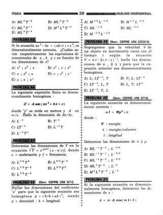 F¡SEA 39 rcANÁUStS DIMENSIoNAL
A) MLB r-2 B) MLs T-3 ii. ll tttT/2 L-7/2 B) M1/2 L-5/2
c) MLs T-1 D) M2 L2 T-' ;i c) ML-ttz D) ML-stz
E) MLz T-3 '.;. n¡ ll-7/2 L-7/2
. l m (sem. CEPRE uNl 2ooo-,I
Si la ecuación ax,z -bx = (ab/c_¡ +-r3, es I
dimensionalmente correcta, ¿cuáles se- .i.
un'obj"eto en áovimiento varÍa con el
rán respectivamente las expresiones di- ,. ti"-oo ¿ sesún la ecuación
mensionales de a, b y c en función de *
las dimensiones de *? i;'= at-T(t-y^)
"
halle las dimen-
A) r, ; x2 ; x B) ,2 ; rc ; x3 i ;l:::;*i".i",1J"'J;:i,l,T."",l,x"ii;
?,', ,'ri' ,'i.
D) ¡ ; x2 ; xo ir"; :,r";:;,, B) r; L; Lr-2
ffi.....-. _., .., ii,,:;": ";,
:
D,L,r,Lrz
La siguiente expresión física es dimen- * "'"' ' " u
sionalmente homogénea : :;: re ÍSCM. CEPRE UNI 97-III
Z = Aw(ax'+ bx+ e¡ ':' La siguiente ecuación es dimensional-
.:. mente correcta :
donde '¡" se mide en metros y A en iil
m./s. Éalle la dimensión d,e La/bc. ;.
A) L'I
C) LT-I
E) L-t Tt
ffi
homogénea p = (b/h + ah)2, siendo ;;'
p =densidad:h=longitud. I*
al = Wpz+e
W : energía
e : energía luolumen
l: lon§tud
.i. Determine las dimensiones de u y p.
L- 3/2
L- 3/2
L- 3/2
L-3
.L-3
B) ?-1
D) L-7
* donde :
n
,
a
.¡
n
.¡
Determine las dimensiones de Y en la *
ecuación .IY = *"'ll* - o)/f, d,rond,e l. A) ML-t T-'
a = aceleración y f = frecuencia. ii. S) ML-l7-1.!-
A) L7/2 T6 B) 73tz 7-a :, C) ML-'T-^'
?,'rl,',',',1',
D) Ls/2r6 it"rl{rir'-, '
ffiffi (sem.cEPBEUNr s7-rr lW -' r. Si la siguiente ecuación es dimensio-
Hallar las dimensiones del coeficiente .1.
nalmenté homogénea, determine las di-
'ro" para que la siguiente ecuación sea li. mensiones de r :
.Í=(Dácos((l)ú+6)
 