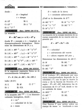 ,/^-
GUZGAIT.(&
donde :
A = longitud
t = ti.en-tpo
A)LT B)L
C) LT_ 1 D) L-17
E) L-l7-z
ffi fsem. cEPRE uNl 97-llJ
La ecuación :
W= BLzsez(a +n/2)+Bzq
donde I4l = energía y L = longitud, es .:.
dimensionalmente homogénea. Deter- ¡
mine las dimensiones de B y q.
A) tB I = MT-2 ; fq1 = M-t L2T2
B) tB) = MT' ; lql = M-lL2T2
C) tB f = MT-' ; fq) = M-L L2T-2
D) tBl = M-tLzT2 i [B] = MT-2
E) tB) = MT-z ; tBl = ML2T-2
nalmente homogénea, donde :
A=mcz
c = uelocida.d de la luz
m = IfuASA
*
* D = rq.d.io de la tierra
t
i' ), = consta.nte adimensional
t
.i. ¿Cuál es la dimensión de B 2?
'!'.
A) ML2 T-2
:; c) M-t L-3 T2
'ii.
n¡ nt'r.6 T-4
:: ffi fsem. cEPHE uNt s6-ll
I¡. La ecuación de la energía mecánica de un
l;l cuerpo suspendido de un resorte está ex-
.i. presada por :
E=AVz+Bxz+Ch
.i, donde :
V = uelocidad
x = estiramiento del resorte
h = altura respecto del piso
^
+ Determinar las dimensiones de AB/C.
B) ML_1
D) ML-r T2
40 ARAZONA T.
B) M-2 L-6 T4
D) MLg T-2
*
t
*
.t
l,t>u
':i q um-'
ffiñffiffi fsem. cEPRE uNl 2ooo-lll ': E) ML-'Tn
Si la siguiente expresión física es di- 'l
-
*^-^:^-^r*^-+^ Lr¡'-naá¡ao 1 ffiHH0r"lltffii¡5ffi fSem. CEPRE UNI 2oo1]lmensionalmente homogénea :
Y= k fln(A+BC)-ln(CD)l
halle I B/D)
A)¿ B)M C)r-'
D) 1 E) F.D.
ffi,, tset.qFpnr u,|rl,,ss-rr¡ 'ii
r) atr-,
Si la ecuaci ón ABC
¡Bo
= ),, es dimensio- .i.
'!, cl utr-'
;;' Si el trabajo ( 17 ) efectuado por una
r.cinta transportadora depende de la
lii veiocidad ( V ) con la que se mueve Ia
.i. cinta y de Ia fuerza de fricción ( F ;
'¡'según : W=AV+BF, determine las di-
i. mensiones de G =Az/mB, donde m tie-
.i. ne unidades de masa.
l:. pl r-'j.'
rmffiffi
B) LT_2
D) ML
tSem. CEPRE UNI 97-l¡l
o Una fuerza F
I .r"tpo de masa
+
que actúa sobre un
nx localizado a una
 