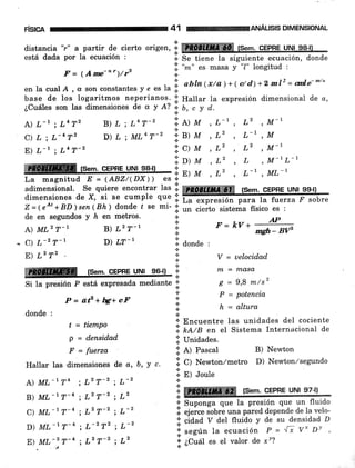F¡SlcA 41 ilH%ilffiANÁUsls DIMENSIONAL
distancia "r" a partir de cierto origen, *i: re fsem. cEPRE uNt sgll
está dada por la ecuación : i. Se tiene Ia siguiente ecuación, donde
l;l "-"
".
masa y "1" longitud :
7t = qAme-o")/r' .:.
.!
en la cual A , c son constantes y e es la lii
abln ( x/a ) + ( e/ d) + 2 ml2 = 6a["- -to
de en segundos y h en metros.
base de los logaritmos neperianos. ::: ltallar la expresión dimensional de o,
¿Cuáles son las dimensiones de a y l? i, b, c y d.
A)L-,;LnT' B)L;L4T-2 ii, /l¡a ,L-', L2 ,M-'
?,'rl,',',;:; , D) L ; ML4r-2
ir?,'fi ::.', l,' ',{o ,
ffiffirs.-.cFpne,HN,s?-,.,, l:: y '::' :- 'M-tL-t
La magnitud E = (ABZ/(DX))
"..i ''' ' L' ' L-' ' ML-'
adimensional. Se quiere encontrar tas ll ryffiffifffiry fsem. GEpHE uNt 99{)
dimensiones de X, si se cumPle que I
Z=(eo,+BD)sen(Bh) donde / se mi- l;; "i";t".irt"áu
físico es :
A) ML2 T-r
C) L-z T-t
E) L2 T2
.!
ffiffi fsem. cEPRE uNl 96ll ':'rc:.:.
Si la presión P está expresada mediante ':'
donde , '=
at' + bg:+ cF
i
t = ticmpo
P = densidad
p = fuerza
Hallar las dimensiones de a, b, Y c'
A) ML-t T4 ; L'T-' ' L-'
B) ML-'T'n ; Lz T-2 ; L2
C) ML-'T-n ; Lz T-' ; L-'
D) ML-'T-n ; 7-2 T2 ; L-2
E) ML-s T-4 ; L2 T-'2 ; L2
F=kV*-1-mgh- BW
V = uelocidad
n1 = nl.asa
g = 9,8 m/sz
P = potenciq
h = altura
s Encuentre las unidades del cociente
':i.
n¿,lA en el Sistema Internacional de
.ii unidades.
iii A) rascat B) Newton
.i. C) Newton,/metro D) Newton,zsegundo
lil gl Jo,rle
I re [sem. CEPHE UNI e7-l)
.:.
'f Suponga que la presión que un fluido
lil ejerce sobre una pared depende de la velo-
:i: ciaaa V del fluido v de su densidad D
j' según la ecuación P = ^t;'v* Dt
:;: ¿C"a es el valor de ¡ Y?
B) L2 T-r
D) LT-I
*
*
.t
.t
¡ donde :
a
.:.
.¡
 