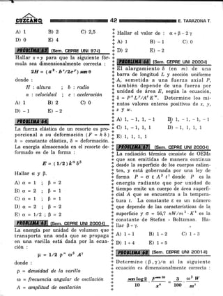 A)1
D)0
B)2
E)4
42 E. TAHAZONA T
c) 2,5 d.+F*2y
c)0
ffiffi fsem. cEPHE uNt 97-tl
+
Hallar x. + y para que la siguiente fór- +
;;i;; ái,I*J"i,i;;"";;;;;"';' ;i ffi tse,l. cEpnr uru¡ aooo-u
.t que son emitidas de manera continua
li. desde la superficie de los cuerpos calien-
'!' tes, y está gobernada por una ley de
.i. forma P = 6 e A9 tr donde P es la
il energía radiante que por unidad de
.j' tiempo emite un cuerpo de área superfi-
¿. cial A que se encuentra a la tempera-
l;. trra t. La constante t es un número
.¡. Uue depende de las características de Ia
iii superficie y o = 56,7 nw/m2'Ka es a
s constante de Stefan - Boltzman. Ha-
*ffiFfrffiffi (sem. crpne urul zooo-¡r I ffi"é1';:
uG uusr'
La energía por unidad de volumen que *
transporta una onda que se ptopágu.;: Ai t*r B) 1+2 C) 1*3
en una varilla está dada por la ecua- ;i' D) 1+ 4 E) 1*5
ción :
lL = t/2 p" aF ¡r
donde :
p = d.ensidad de la uarilla
¡¡ = frecuencia angular de oscilación
A = a.mplitud de oscilación
a
* Hallar el valor de :
*
l.elr
*D)2
B) *r
E) -2
2rr= (az.b,/zcv)m0 .l 3-3'j^*i::*" 6 (en m) de una
donde; :r':xi:,i"i:"'xx'".'ii::?;;li?i?:
H : altura ; b : radio .:. también depende de una fuerza por
a : uelocid.ad ; c : aceleración I unidad de área E' según la ecuación'
A)1 B)2 c)0 il";"í,iíáÍ'"";".3"iil,Til:]:"5,
D)-1 E)-2
"i"Y*'
ffi lo"'-1'1'-1 Br)1'-1'-1'-1
La fuerza elástica de un resorte es pro- ;' C) 1, - 1, 1, 1 D) - 1, 1, 1, 1
porcional a su deformación ( F = h 6) 1. E) 1, 1, 1, 1
¿ = constante elástica, 6 = deformación. li.
La energía almacenada en el resorte de- i!. ffiffi,,*í?gfr,, ..,,EffiF r# ,qg,o¿
formado es de la forma , ,t
E = (t/2)É"6p
Hallar ü y p.
A)a=1;9-2
B)a=2 ;p=1
C)cr=1;0=1
D)a=2 ;p=2
E)s=L/2;B=2
i: ffi t,s,_._,1','
ffrn:-u"lYr Soot lj¡*.:.
+ Determine ( B , y )/a. si la siguiente
i ocuación cs dimensionalmente correcta :
.D
.t
*
+
*
scn log2
10
¡m.eo g @§ W
-" = loo' *,
 