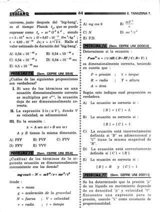 44 TAHAZONA T.
universo, justo después del "big-bang", i
es et tiempo pl"r,"i ,:, ;"" ;"";;il i A) ms cos e
,+
expresar como to = xco Go ho , siendo * C) N
c=3*108 m/s; G=6,67,10{ N¡z'/kg' ; i rl
".r.h = 6,63,10-sa Js;x = L/,[ 2;. Halle el l.
valorestimadodeduracióndel''big-bang''.l:]ffitsem.cEPBeu,NU?ggg[I
A) 0,54 , 10 -42 s
C) 0,54,L0-aas
E) 0,5 ,. 10 - @
n¿s
ffi (sem. cePne uNl ss-l¡l ::' P = presión ;
¿CuáIes de las siguientes proposiciones .f R = rad.io
son verdaderas?
B) 0,54 * 10-e" i D"t""mínese si Ia ecuación :
D) 0,54
"
L0 -a3 rzs .i. Pstu a = (t/AR)f B+ w/ c1R+ Y) ')
$ es dimensionalmente correcta, teniendot
.:; en cuenta que :
.:.
ff2
B)
*u
r
D) mr2 /t2
I = torque
Y = altura
.:.
.!.
+
lB) = R Y tCl'= 1
i: ffi ,,,,fP:,.
ceelSJllJ¿,oor-u
.i.
+ Se ha determinado que la presión 'p"
lil a" ,r., líquido un *orrini"nio depende
.i. de s, densidad "p" y velocidad "V".
'l Encuentre una expresión para 1a
*.
i. presión, usando "1," como constante de
iil proporcionalidad.
.¡
I. Si uno de los términos en una o: A = d'rea
ecuación dimensionalmente correcta l. SeSún esto indique cual proposición es
se multiplica por eo', la ecuación l;1 verdadera.
deja de ser dimensionalmente co- :;: A) La ecuación es correcta si :
rrecta. +
.:.
IL La expresión 2ln-(u V), do.nde V':' t8l=tc)=L
es velocidad; es adimensional.
:: B) La ecuación es correcta si :
III. En la ecuación ; *
x=AsenoJt+Bsen$t 'l tBl=tcl=1
A y B tienen Ia misma dimension. !. c) 11":Yut]?1,-"tt'
incorrectamente
.i. definida si "8" es adimensional y
A) FFF B) FVF C) FVV l: """ tiene la misma magnitud de
D) FFV E) vVV :¡: "n"
ffi rs"m. cepne uN¡ ss-u .l )
i?"ffl".:ti: i'ji
correctamente
¿Cuál(es) de los términos de ta si- l'
guiente ecuación es dimensiorrul*urrt" :!
E) La ecuación es correcta si :
inconsistente con los demás?
nrg:cos}-ff = mlP/r+ mrz/t2
donde :
rn = nlasa
g = aceleraciún de la grauedad
¡¡ = fuerza
r = radio
; V = uelocidad
; t = tiempo
 